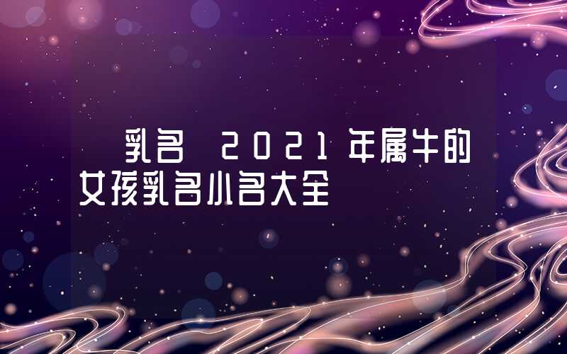 「乳名」2021年属牛的女孩乳名小名大全