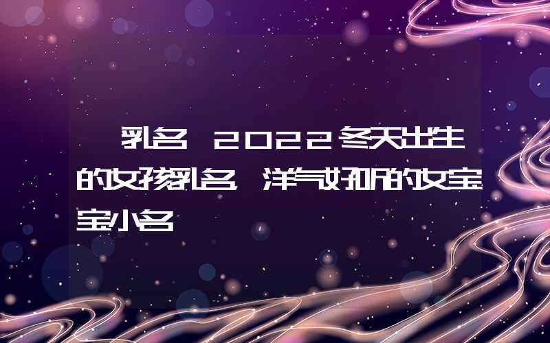 「乳名」2022冬天出生的女孩乳名，洋气好听的女宝宝小名