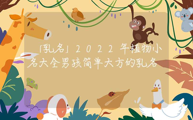 「乳名」2022年植物小名大全男孩简单大方的乳名
