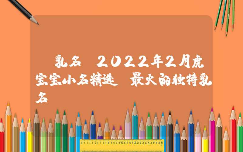 「乳名」2022年2月虎宝宝小名精选，最火的独特乳名
