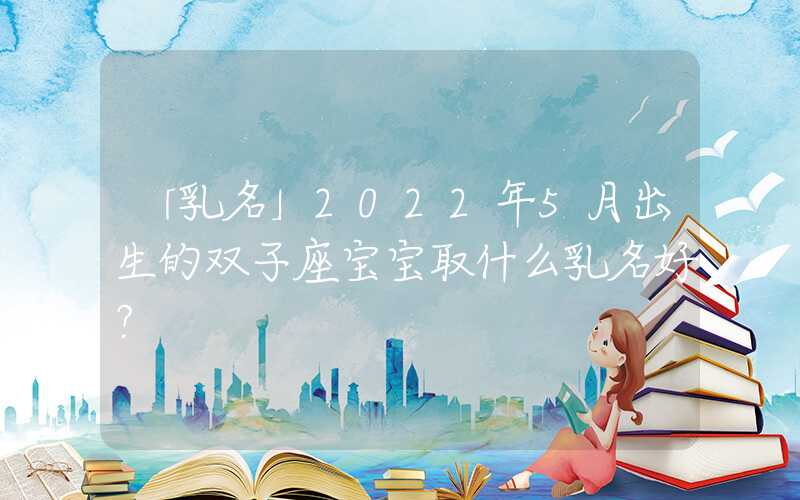 「乳名」2022年5月出生的双子座宝宝取什么乳名好？
