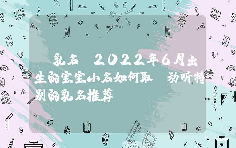 「乳名」2022年6月出生的宝宝小名如何取？动听特别的乳名推荐