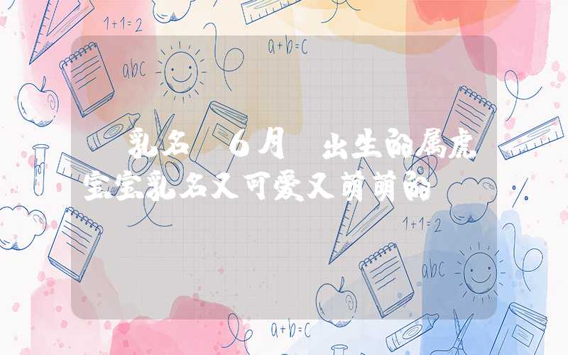 「乳名」6月份出生的属虎宝宝乳名又可爱又萌萌的