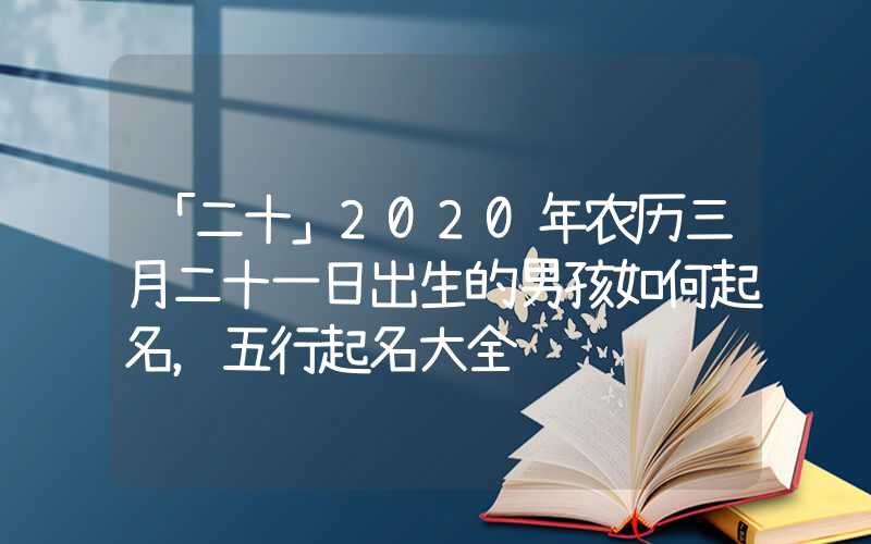 「二十」2020年农历三月二十一日出生的男孩如何起名，五行起名大全