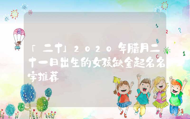 「二十」2020年腊月二十一日出生的女孩缺金起名名字推荐