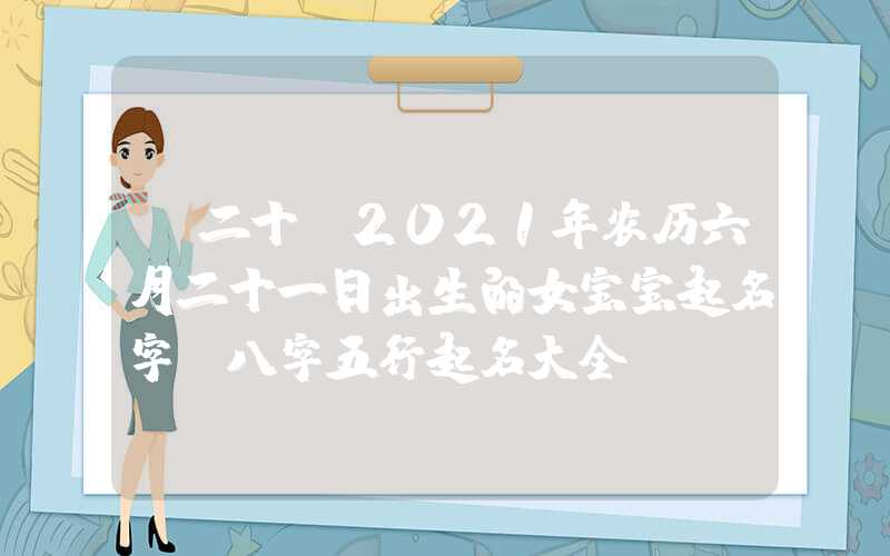 「二十」2021年农历六月二十一日出生的女宝宝起名字，八字五行起名大全
