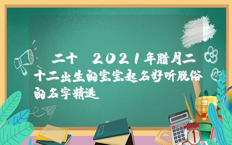 「二十」2021年腊月二十二出生的宝宝起名好听脱俗的名字精选