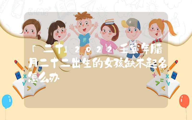「二十」2022壬寅年腊月二十二出生的女孩缺木起名怎么办