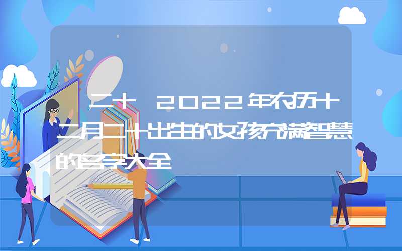 「二十」2022年农历十二月二十出生的女孩充满智慧的名字大全