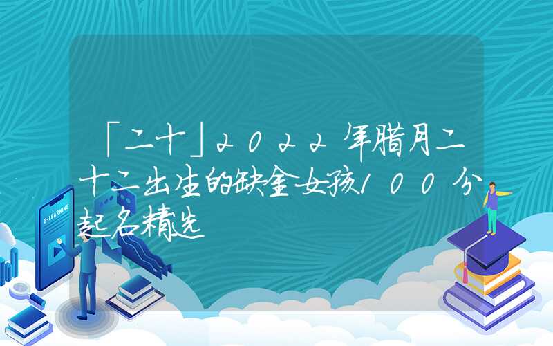 「二十」2022年腊月二十二出生的缺金女孩100分起名精选