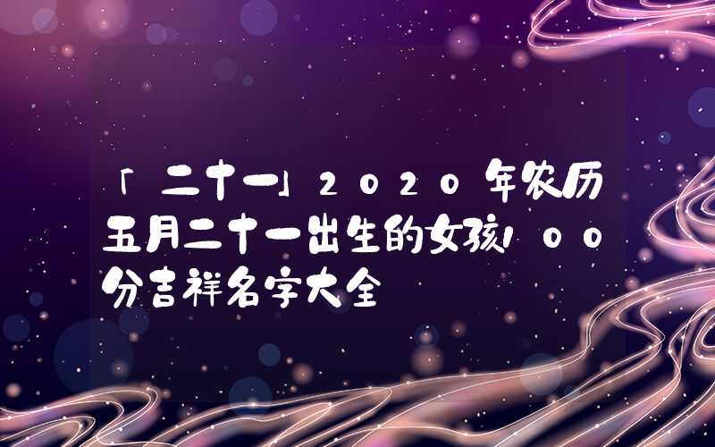 「二十一」2020年农历五月二十一出生的女孩100分吉祥名字大全