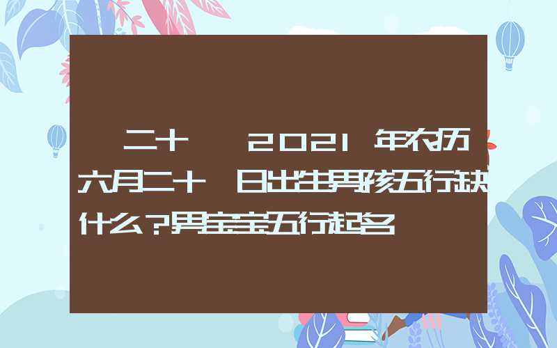 「二十一」2021年农历六月二十一日出生男孩五行缺什么？男宝宝五行起名