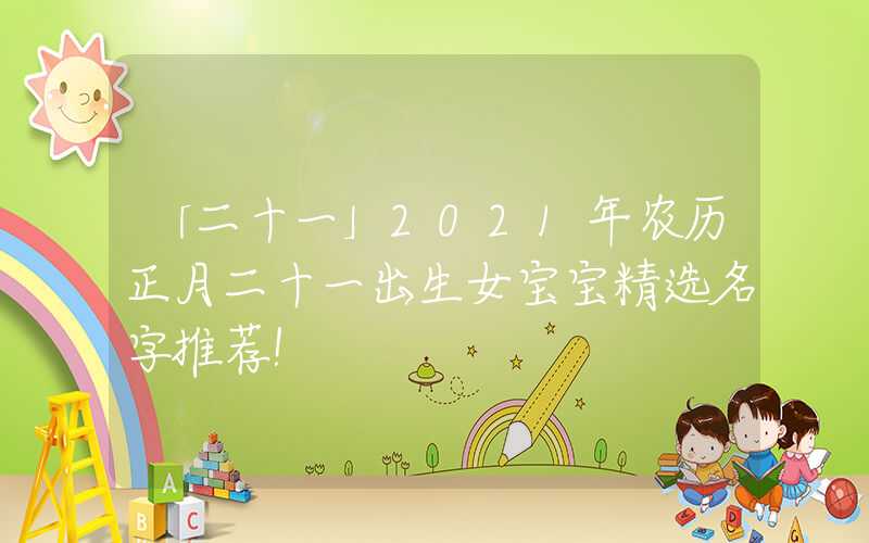 「二十一」2021年农历正月二十一出生女宝宝精选名字推荐！