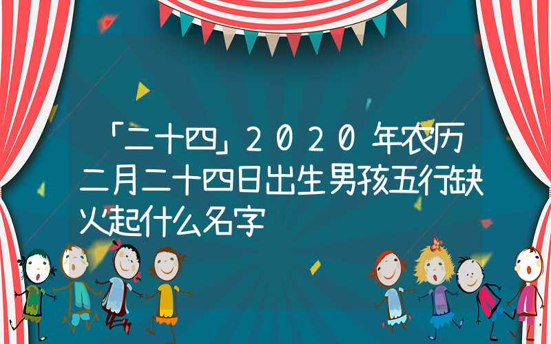 「二十四」2020年农历二月二十四日出生男孩五行缺火起什么名字