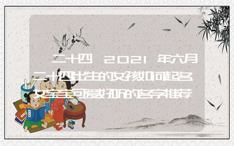 「二十四」2021年六月二十四出生的女孩如何起名，女宝宝可爱好听的名字推荐