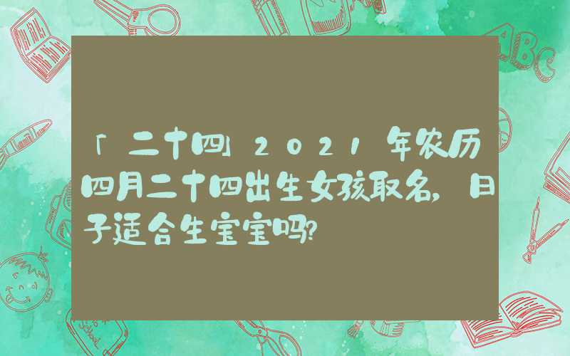 「二十四」2021年农历四月二十四出生女孩取名，日子适合生宝宝吗？