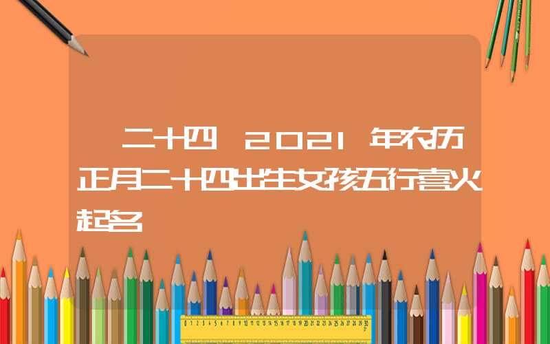 「二十四」2021年农历正月二十四出生女孩五行喜火起名