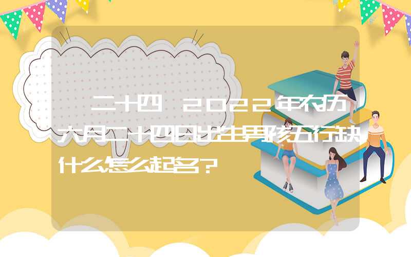 「二十四」2022年农历六月二十四日出生男孩五行缺什么怎么起名？