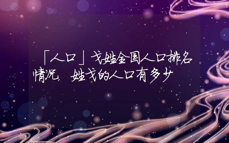 「人口」戈姓全国人口排名情况，姓戈的人口有多少