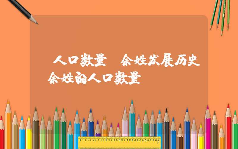 「人口数量」余姓发展历史，余姓的人口数量