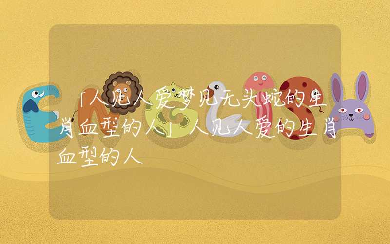「人见人爱梦见无头蛇的生肖血型的人」人见人爱的生肖血型的人