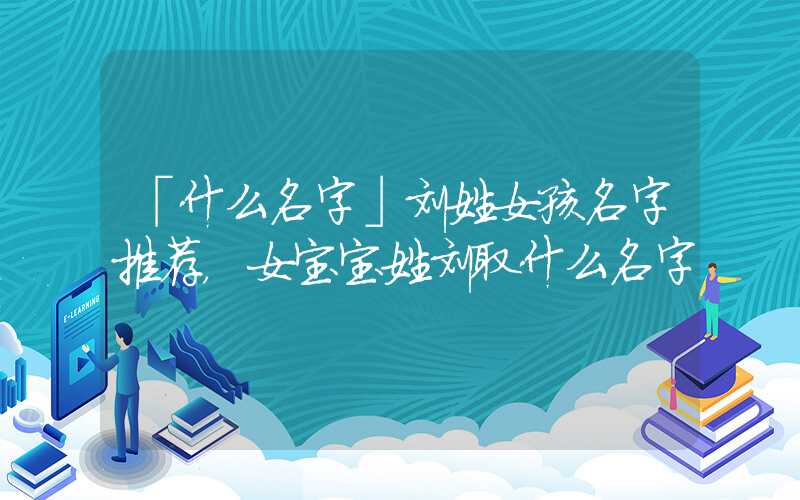 「什么名字」刘姓女孩名字推荐，女宝宝姓刘取什么名字