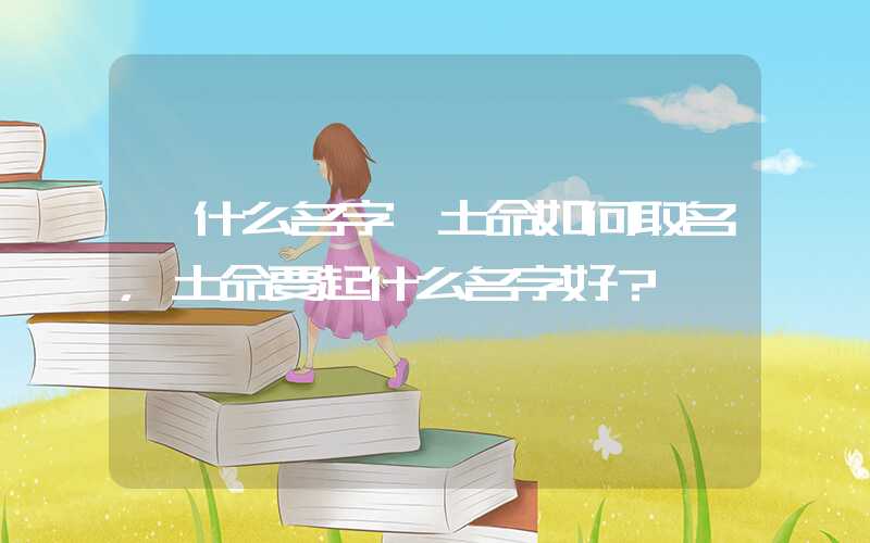 「什么名字」土命如何取名，土命要起什么名字好？
