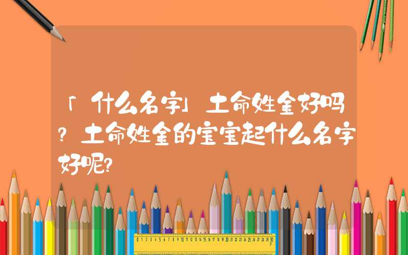 「什么名字」土命姓金好吗？土命姓金的宝宝起什么名字好呢？