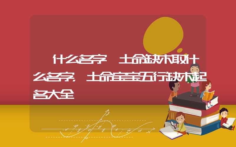 「什么名字」土命缺木取什么名字，土命宝宝五行缺木起名大全