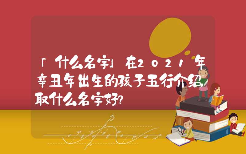 「什么名字」在2021年辛丑年出生的孩子五行介绍，取什么名字好？