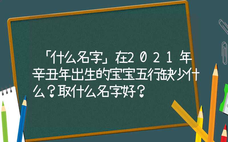 「什么名字」在2021年辛丑年出生的宝宝五行缺少什么？取什么名字好？