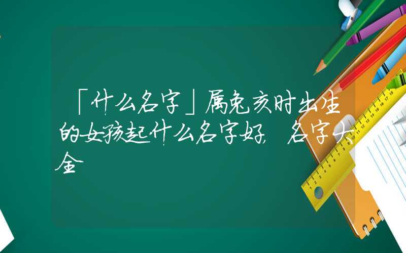 「什么名字」属兔亥时出生的女孩起什么名字好，名字大全