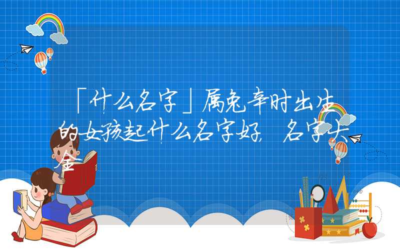 「什么名字」属兔辛时出生的女孩起什么名字好，名字大全