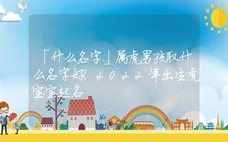 「什么名字」属虎男孩取什么名字好？2022年出生虎宝宝起名
