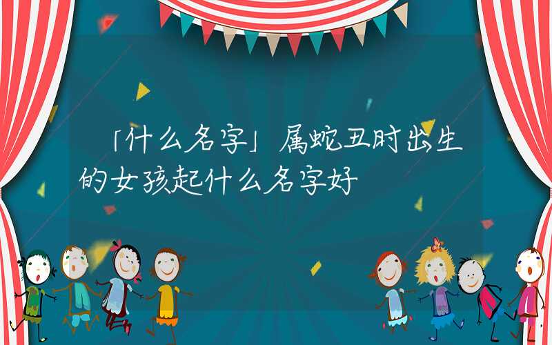 「什么名字」属蛇丑时出生的女孩起什么名字好