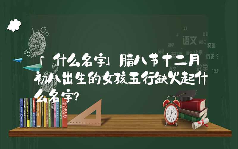 「什么名字」腊八节十二月初八出生的女孩五行缺火起什么名字？