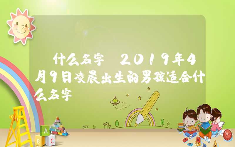「什么名字」2019年4月9日凌晨出生的男孩适合什么名字