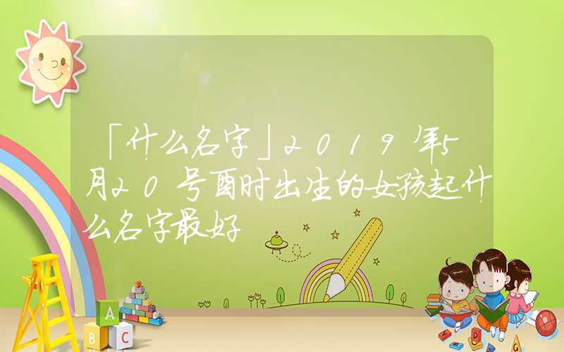 「什么名字」2019年5月20号酉时出生的女孩起什么名字最好
