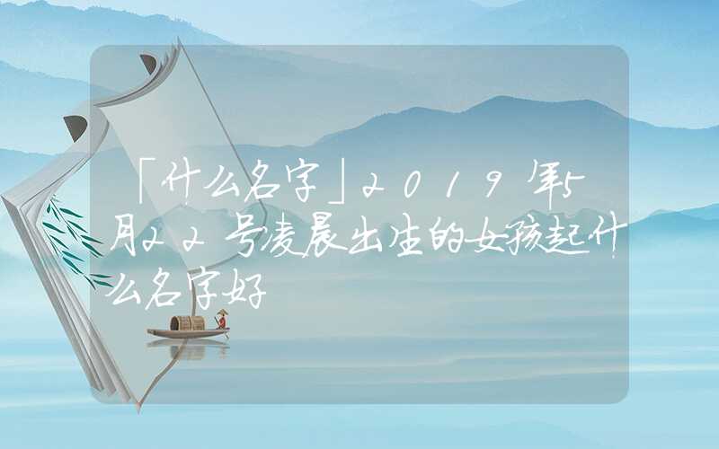 「什么名字」2019年5月22号凌晨出生的女孩起什么名字好