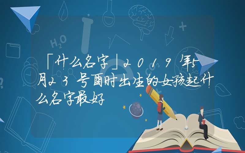 「什么名字」2019年5月23号酉时出生的女孩起什么名字最好