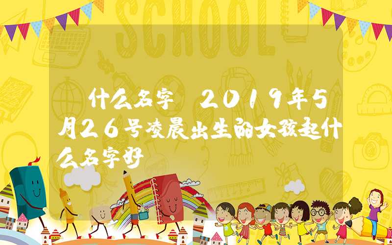 「什么名字」2019年5月26号凌晨出生的女孩起什么名字好
