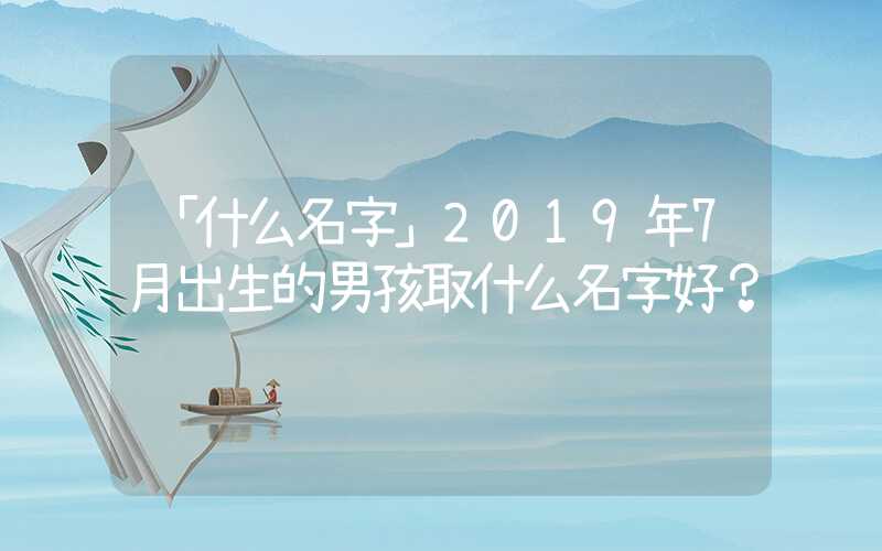 「什么名字」2019年7月出生的男孩取什么名字好？