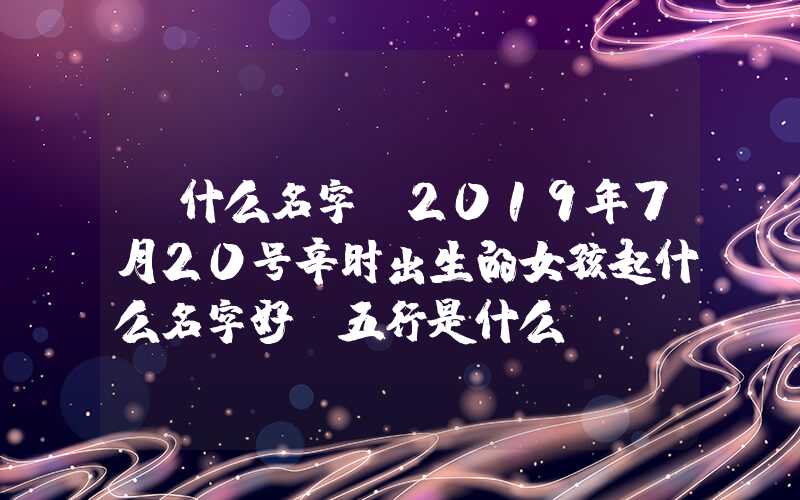 「什么名字」2019年7月20号辛时出生的女孩起什么名字好，五行是什么？