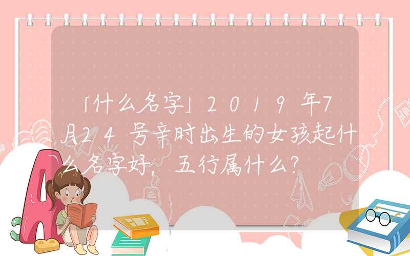 「什么名字」2019年7月24号辛时出生的女孩起什么名字好，五行属什么？
