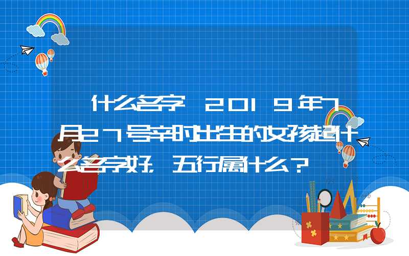 「什么名字」2019年7月27号辛时出生的女孩起什么名字好，五行属什么？