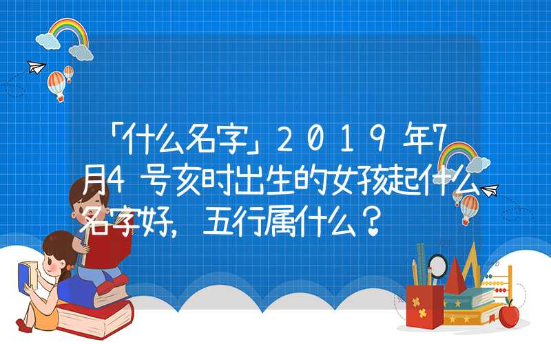 「什么名字」2019年7月4号亥时出生的女孩起什么名字好，五行属什么？