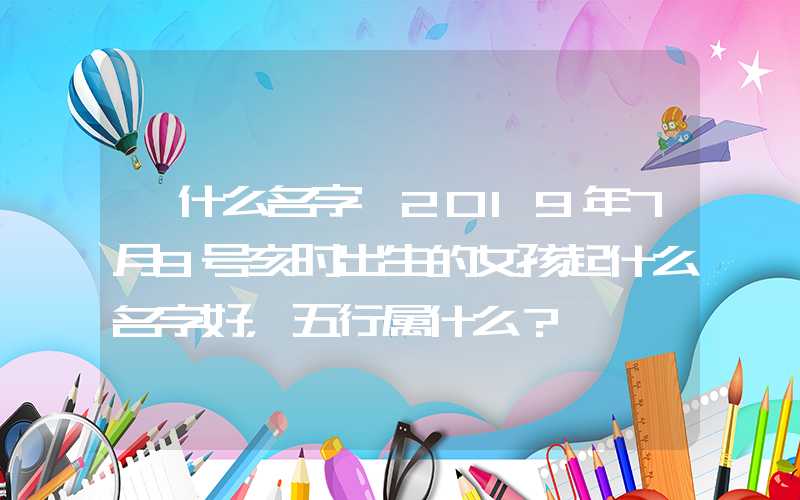 「什么名字」2019年7月9号亥时出生的女孩起什么名字好，五行属什么？