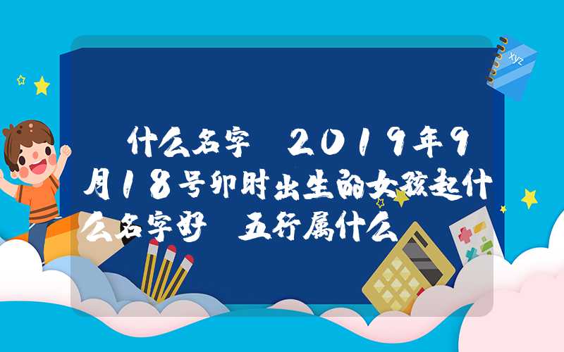 「什么名字」2019年9月18号卯时出生的女孩起什么名字好，五行属什么