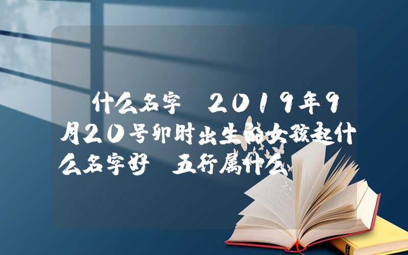 「什么名字」2019年9月20号卯时出生的女孩起什么名字好，五行属什么