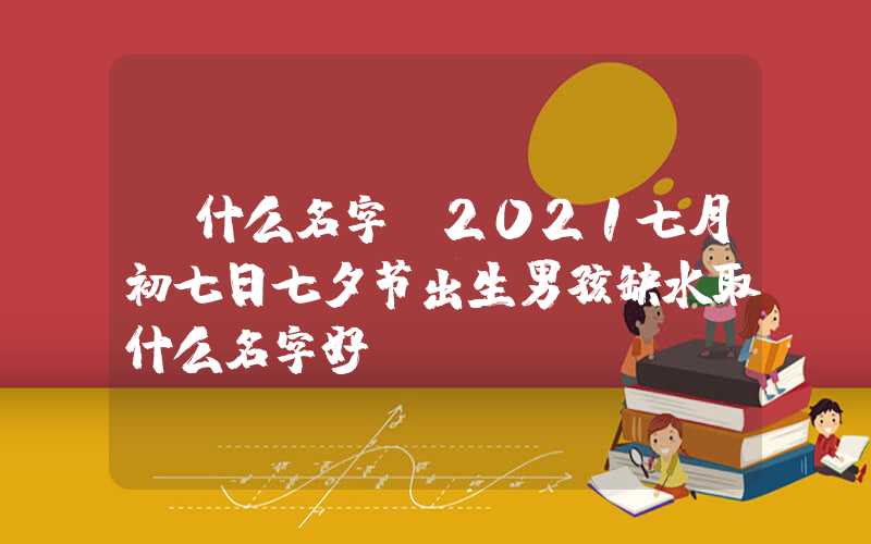 「什么名字」2021七月初七日七夕节出生男孩缺水取什么名字好？